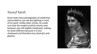 Yousuf Karsh
Karsh took many photographs of celebrities
and tended to use low key lighting in most
of his work. Unlike other artists, he made
sure that the model could be clearly seen
however was still slightly shadowed, making
his work different because it is less
shadowed and therefore less dramatic and
gloomy.
 