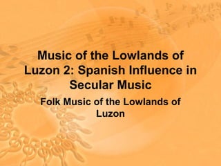 Music of the Lowlands of
Luzon 2: Spanish Influence in
       Secular Music
  Folk Music of the Lowlands of
             Luzon
 