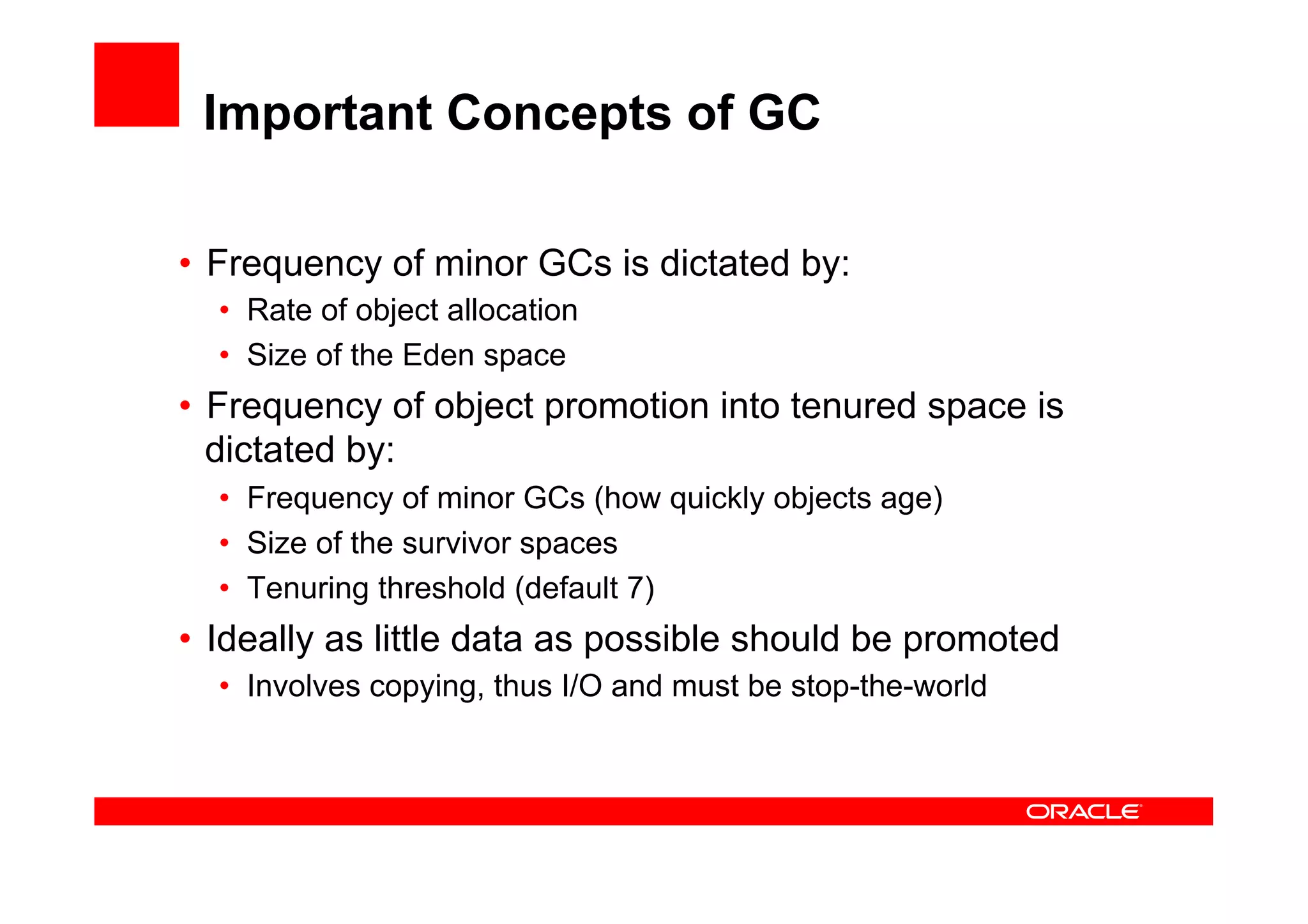 Important Concepts of GC

•  Frequency of minor GCs is dictated by:
  •  Rate of object allocation
  •  Size of the Eden space
•  Frequency of object promotion into tenured space is
   dictated by:
  •  Frequency of minor GCs (how quickly objects age)
  •  Size of the survivor spaces
  •  Tenuring threshold (default 7)
•  Ideally as little data as possible should be promoted
  •  Involves copying, thus I/O and must be stop-the-world
 