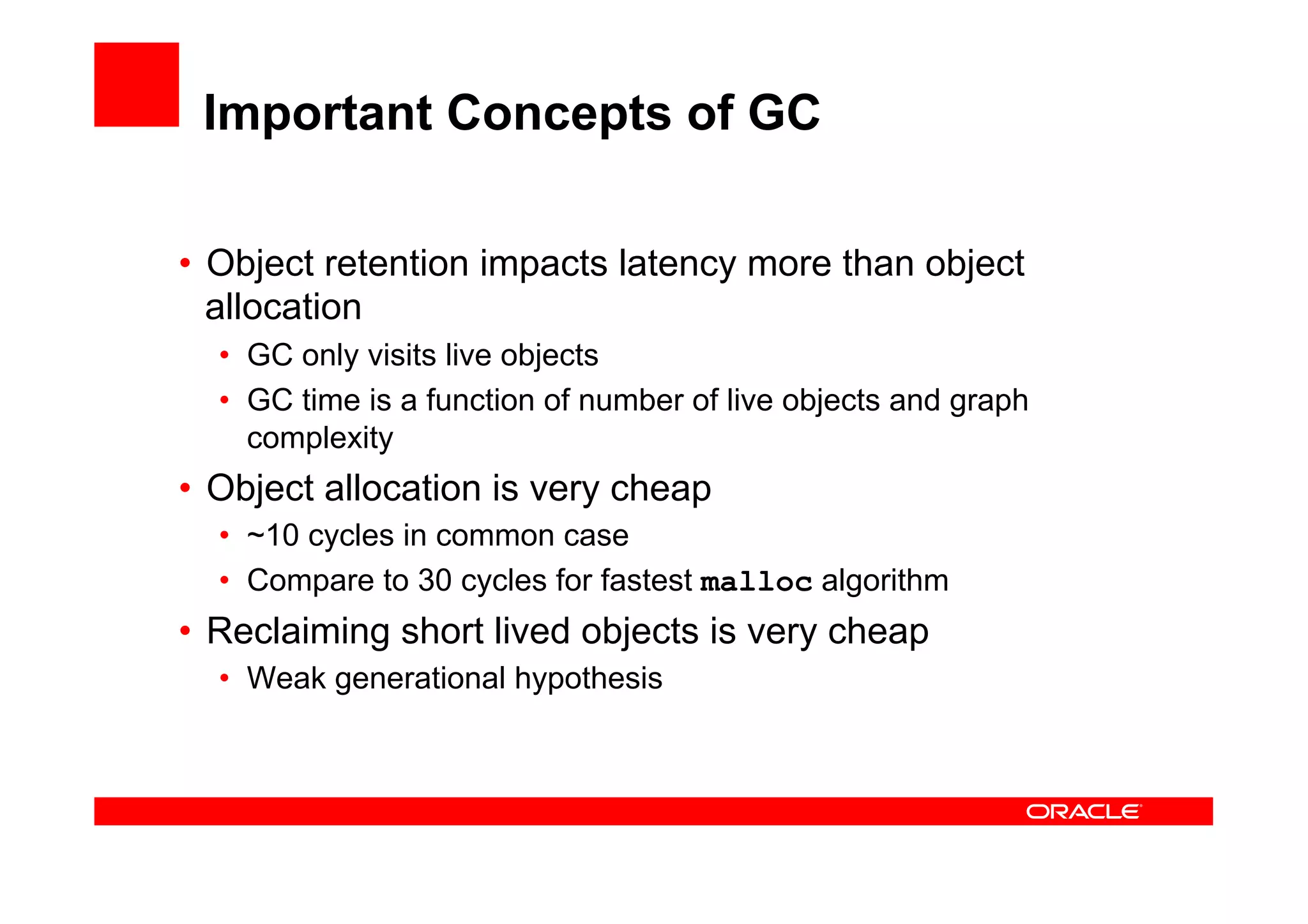 Important Concepts of GC

•  Object retention impacts latency more than object
   allocation
  •  GC only visits live objects
  •  GC time is a function of number of live objects and graph
     complexity
•  Object allocation is very cheap
  •  ~10 cycles in common case
  •  Compare to 30 cycles for fastest malloc algorithm
•  Reclaiming short lived objects is very cheap
  •  Weak generational hypothesis
 