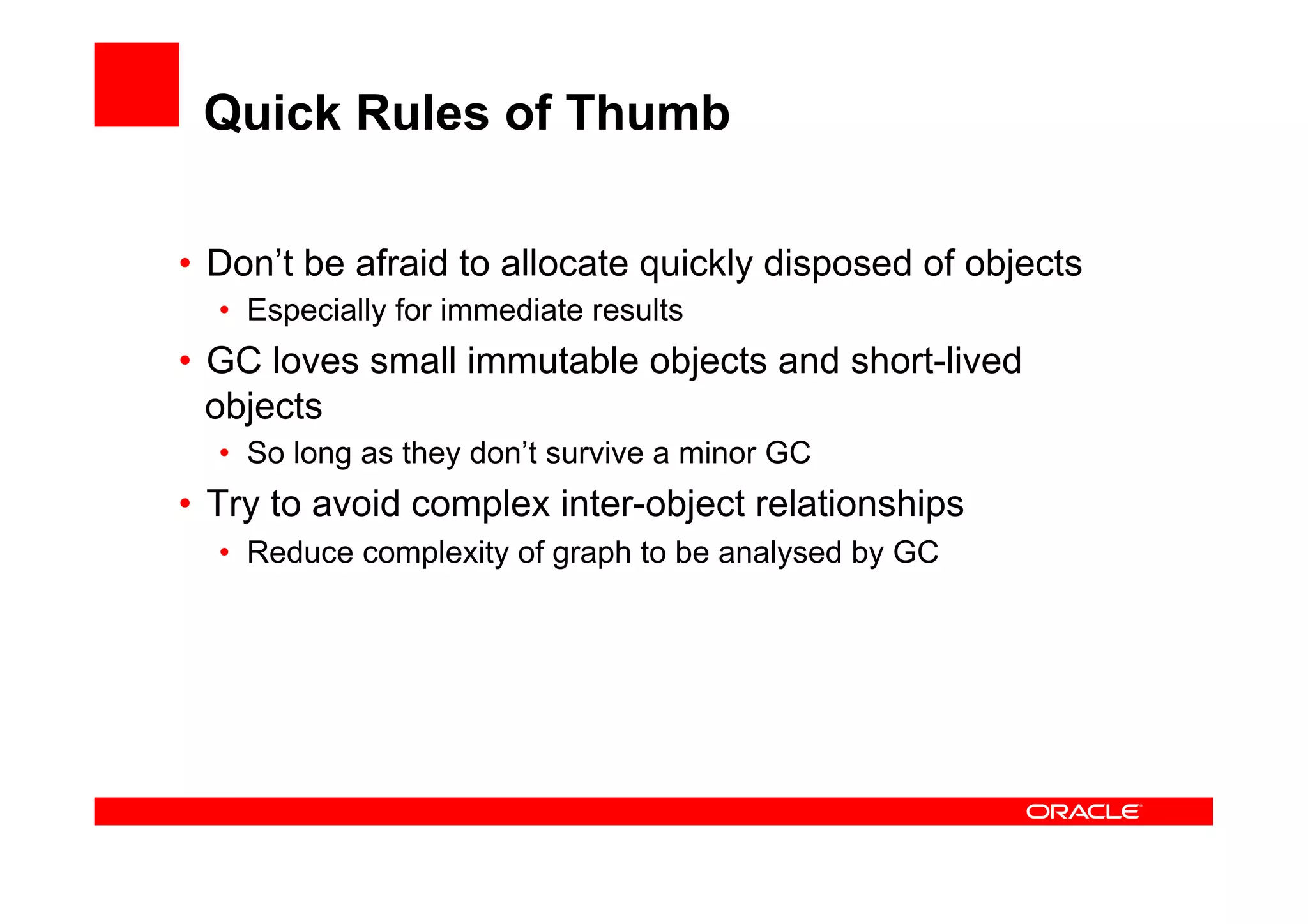 Quick Rules of Thumb

•  Don’t be afraid to allocate quickly disposed of objects
  •  Especially for immediate results
•  GC loves small immutable objects and short-lived
   objects
  •  So long as they don’t survive a minor GC
•  Try to avoid complex inter-object relationships
  •  Reduce complexity of graph to be analysed by GC
 