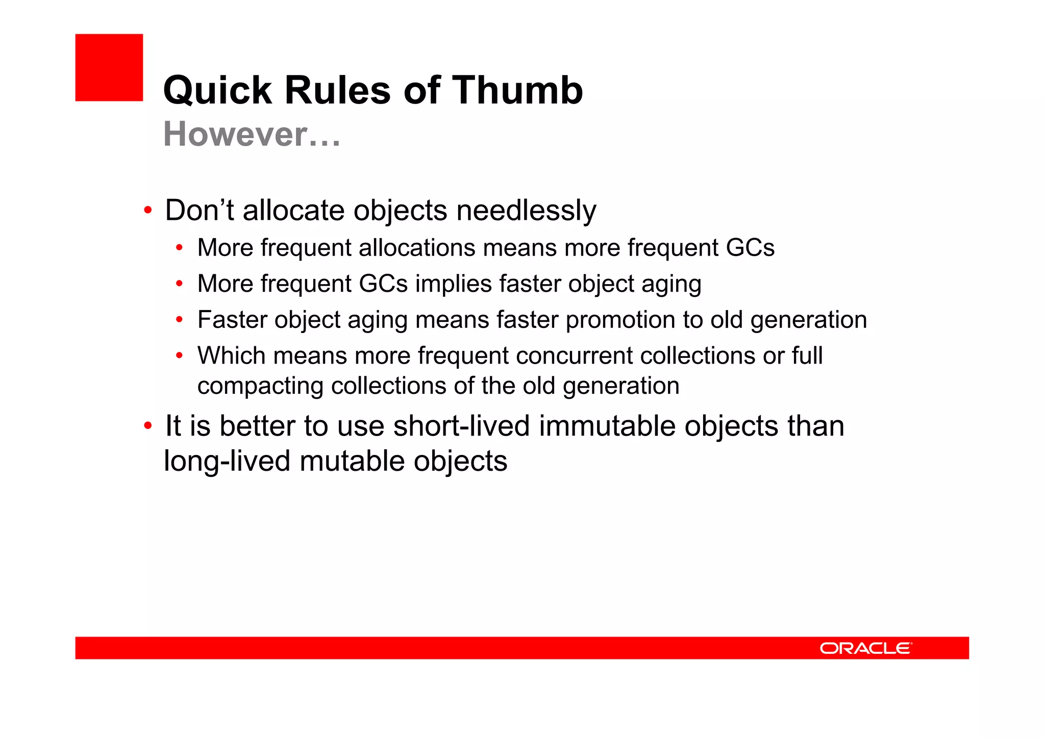 Quick Rules of Thumb
 However…

•  Don’t allocate objects needlessly
  •    More frequent allocations means more frequent GCs
  •    More frequent GCs implies faster object aging
  •    Faster object aging means faster promotion to old generation
  •    Which means more frequent concurrent collections or full
       compacting collections of the old generation
•  It is better to use short-lived immutable objects than
   long-lived mutable objects
 