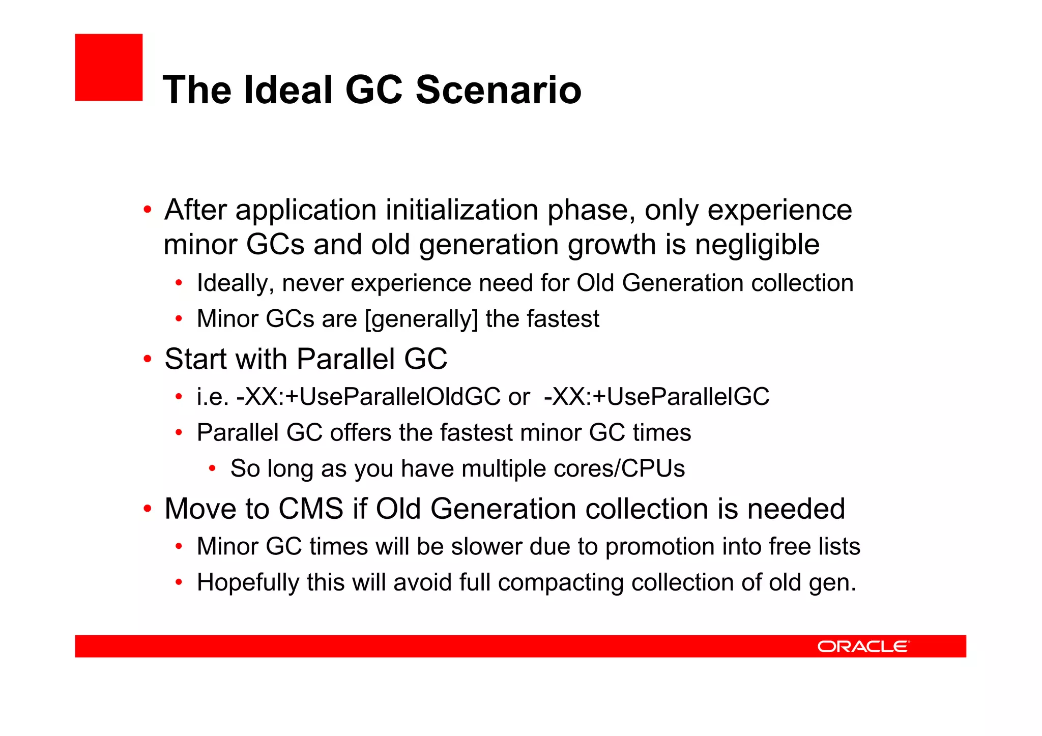 The Ideal GC Scenario

•  After application initialization phase, only experience
   minor GCs and old generation growth is negligible
  •  Ideally, never experience need for Old Generation collection
  •  Minor GCs are [generally] the fastest
•  Start with Parallel GC
  •  i.e. -XX:+UseParallelOldGC or -XX:+UseParallelGC
  •  Parallel GC offers the fastest minor GC times
       •  So long as you have multiple cores/CPUs
•  Move to CMS if Old Generation collection is needed
  •  Minor GC times will be slower due to promotion into free lists
  •  Hopefully this will avoid full compacting collection of old gen.
 