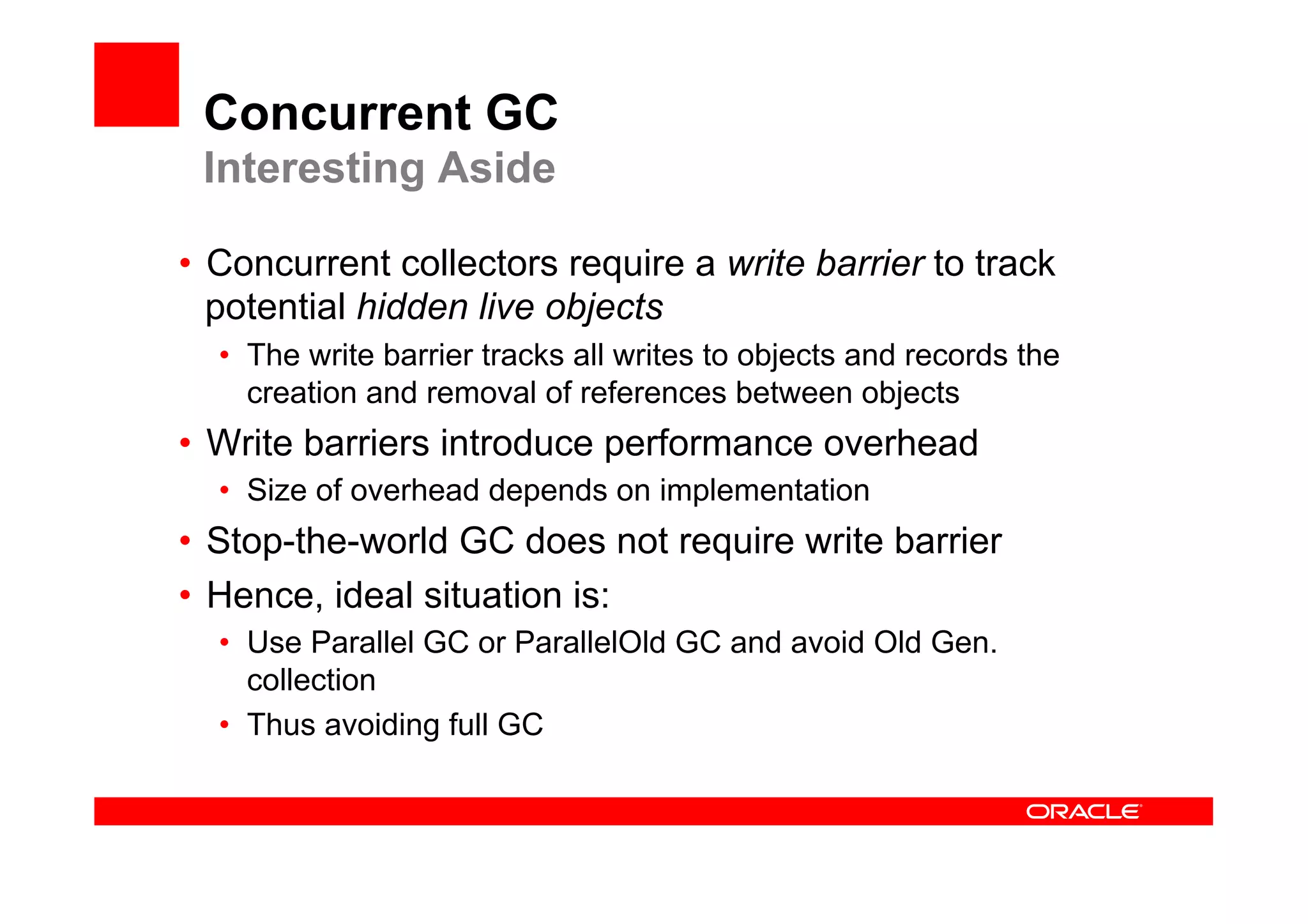Concurrent GC
 Interesting Aside

•  Concurrent collectors require a write barrier to track
   potential hidden live objects
  •  The write barrier tracks all writes to objects and records the
     creation and removal of references between objects
•  Write barriers introduce performance overhead
  •  Size of overhead depends on implementation
•  Stop-the-world GC does not require write barrier
•  Hence, ideal situation is:
  •  Use Parallel GC or ParallelOld GC and avoid Old Gen.
     collection
  •  Thus avoiding full GC
 