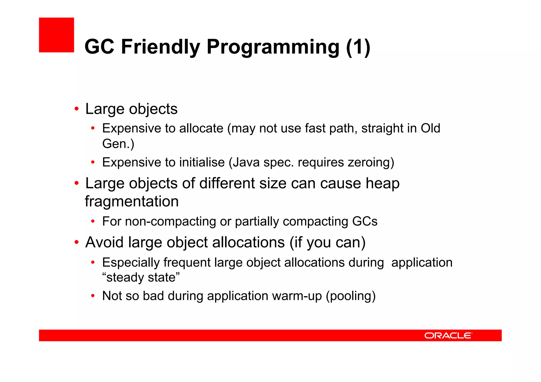 GC Friendly Programming (1)

•  Large objects
  •  Expensive to allocate (may not use fast path, straight in Old
     Gen.)
  •  Expensive to initialise (Java spec. requires zeroing)
•  Large objects of different size can cause heap
   fragmentation
  •  For non-compacting or partially compacting GCs
•  Avoid large object allocations (if you can)
  •  Especially frequent large object allocations during application
     “steady state”
  •  Not so bad during application warm-up (pooling)
 
