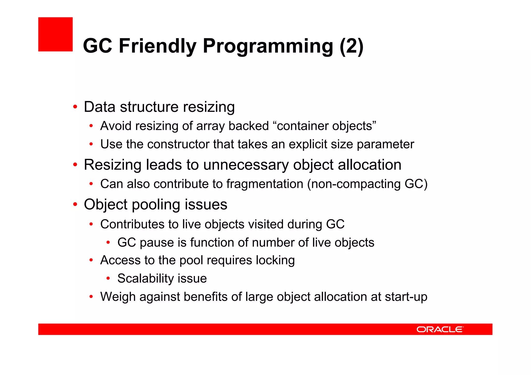 GC Friendly Programming (2)

•  Data structure resizing
  •  Avoid resizing of array backed “container objects”
  •  Use the constructor that takes an explicit size parameter
•  Resizing leads to unnecessary object allocation
  •  Can also contribute to fragmentation (non-compacting GC)
•  Object pooling issues
  •  Contributes to live objects visited during GC
      •  GC pause is function of number of live objects
  •  Access to the pool requires locking
      •  Scalability issue
  •  Weigh against benefits of large object allocation at start-up
 