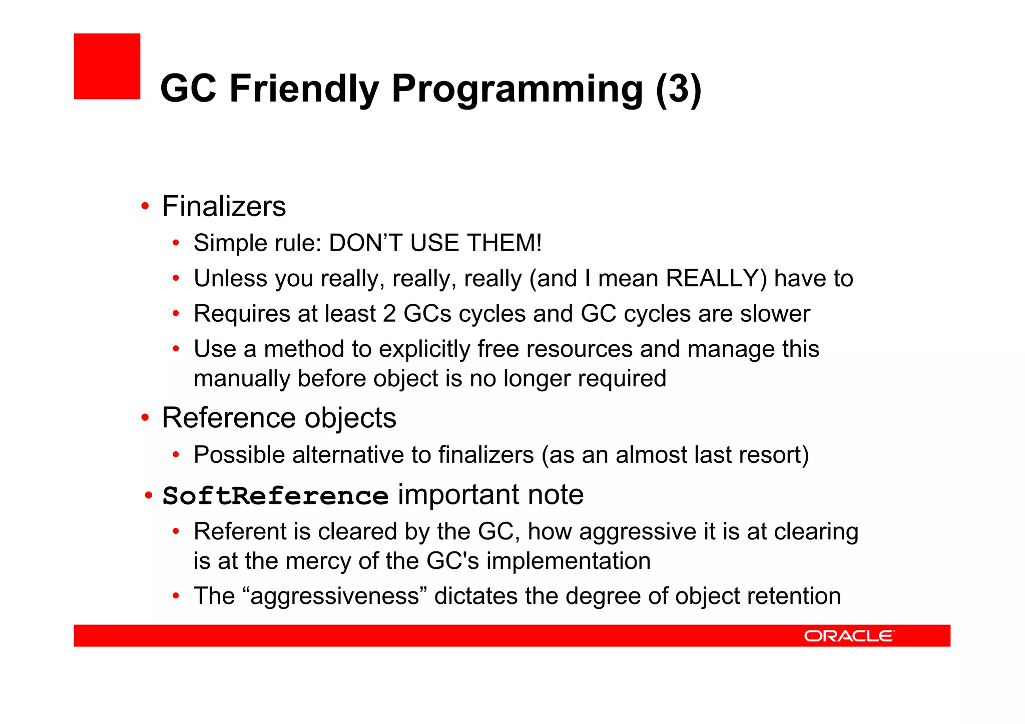GC Friendly Programming (3)

•  Finalizers
  •    Simple rule: DON’T USE THEM!
  •    Unless you really, really, really (and I mean REALLY) have to
  •    Requires at least 2 GCs cycles and GC cycles are slower
  •    Use a method to explicitly free resources and manage this
       manually before object is no longer required
•  Reference objects
  •  Possible alternative to finalizers (as an almost last resort)
• SoftReference important note
  •  Referent is cleared by the GC, how aggressive it is at clearing
     is at the mercy of the GC's implementation
  •  The “aggressiveness” dictates the degree of object retention
 