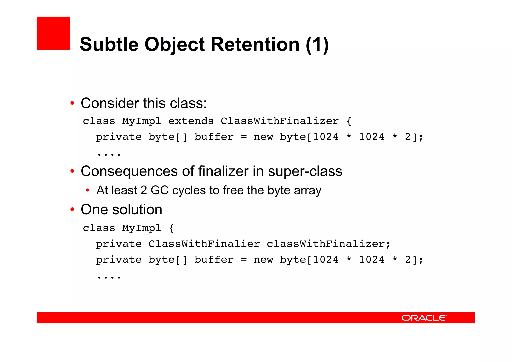 Subtle Object Retention (1)

•  Consider this class:
  class MyImpl extends ClassWithFinalizer {
    private byte[] buffer = new byte[1024 * 1024 * 2];
    ....
•  Consequences of finalizer in super-class
  •  At least 2 GC cycles to free the byte array
•  One solution
  class MyImpl {
    private ClassWithFinalier classWithFinalizer;
    private byte[] buffer = new byte[1024 * 1024 * 2];
    ....
 