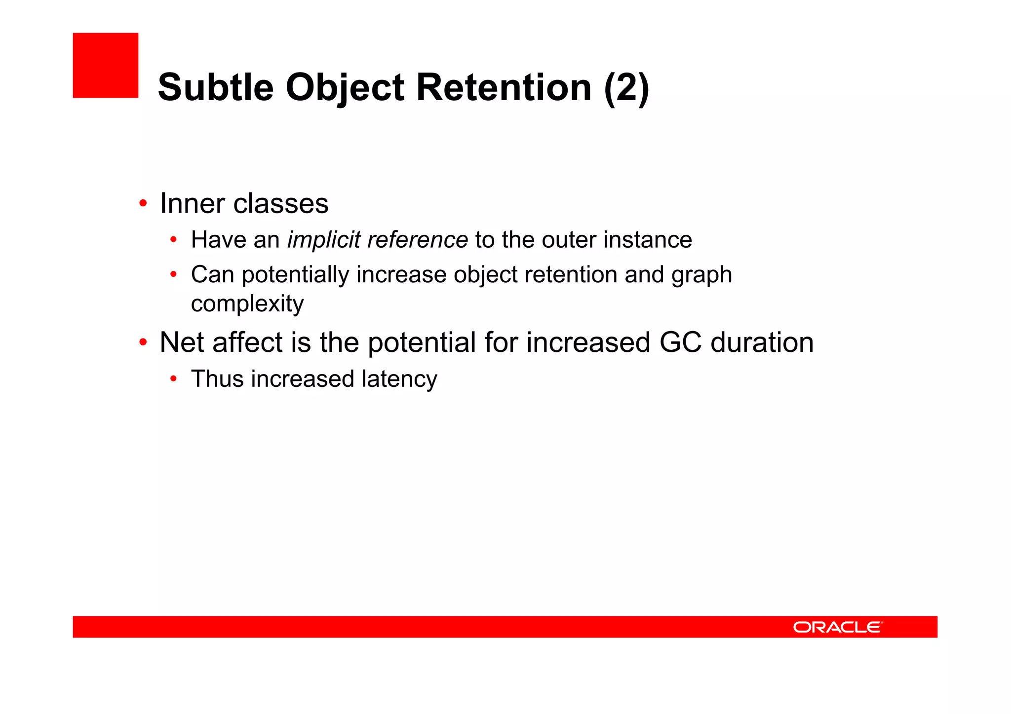 Subtle Object Retention (2)

•  Inner classes
  •  Have an implicit reference to the outer instance
  •  Can potentially increase object retention and graph
     complexity
•  Net affect is the potential for increased GC duration
  •  Thus increased latency
 