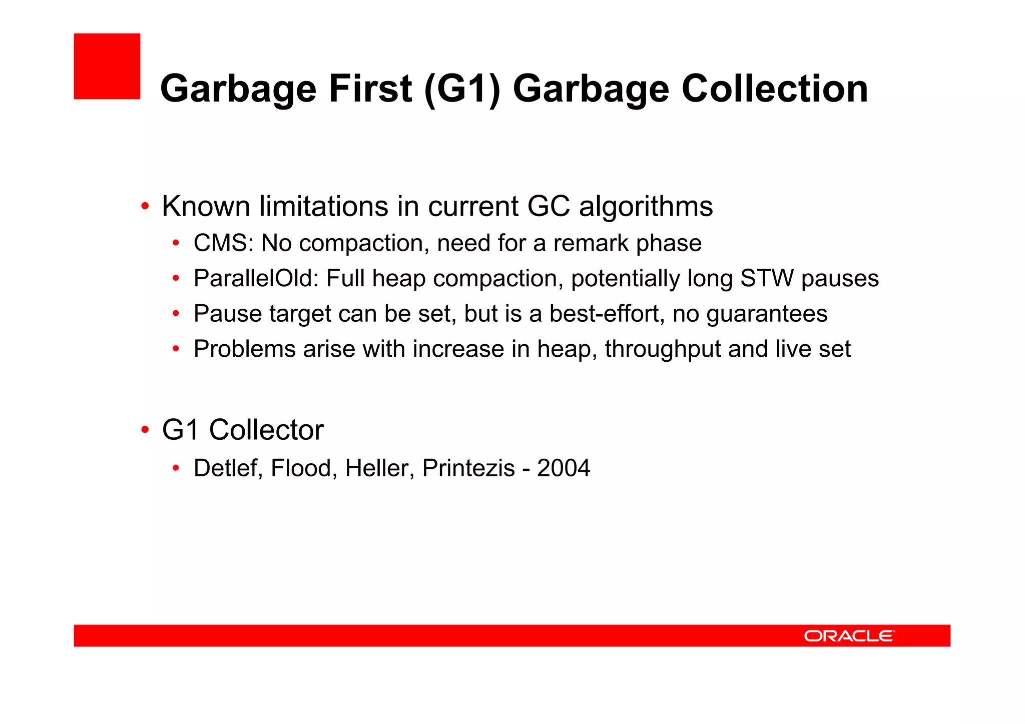 Garbage First (G1) Garbage Collection

•  Known limitations in current GC algorithms
  •    CMS: No compaction, need for a remark phase
  •    ParallelOld: Full heap compaction, potentially long STW pauses
  •    Pause target can be set, but is a best-effort, no guarantees
  •    Problems arise with increase in heap, throughput and live set


•  G1 Collector
  •  Detlef, Flood, Heller, Printezis - 2004
 