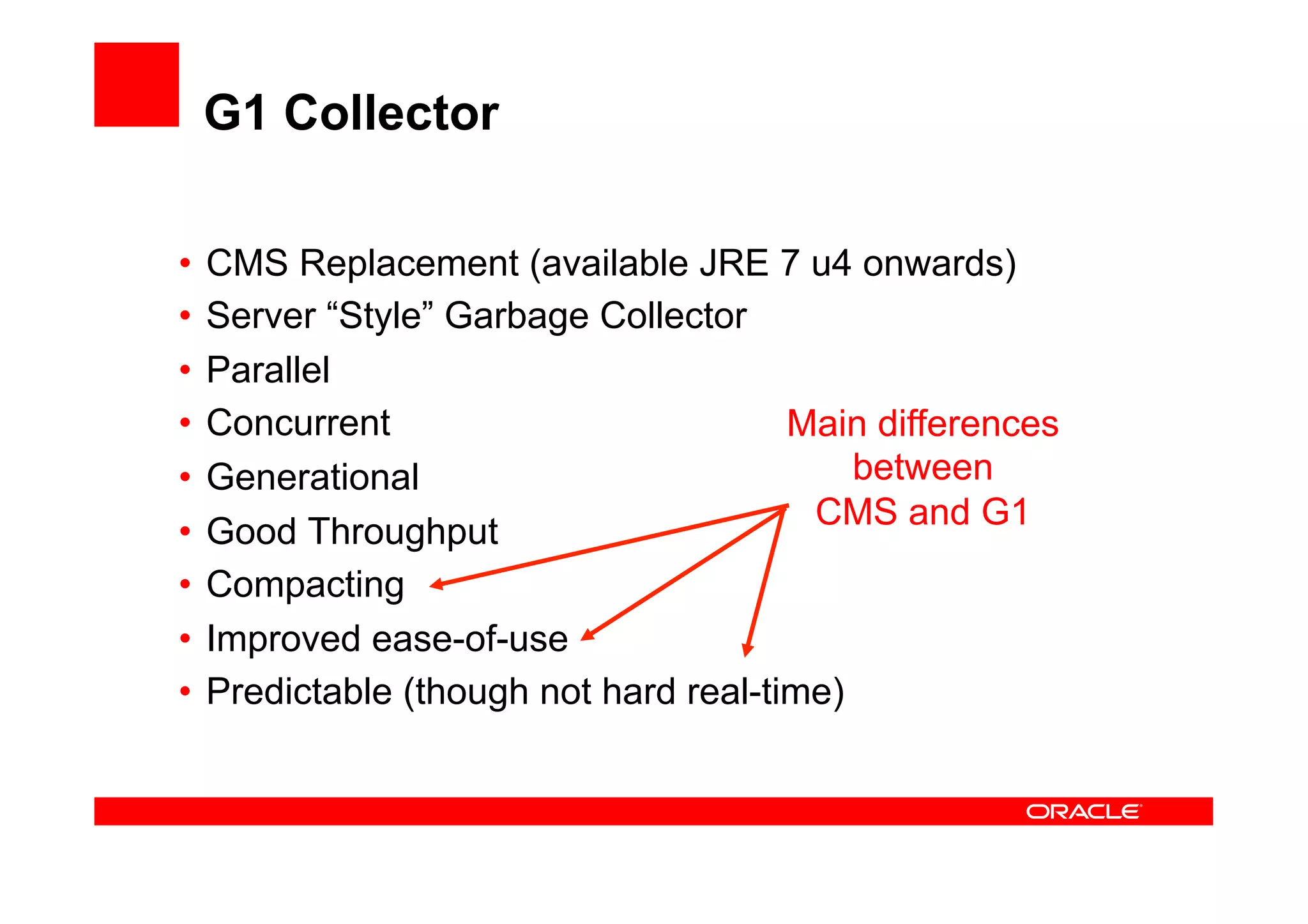 G1 Collector

•  CMS Replacement (available JRE 7 u4 onwards)
•  Server “Style” Garbage Collector
•  Parallel
•  Concurrent                          Main differences
•  Generational                            between
                                        CMS and G1
•  Good Throughput
•  Compacting
•  Improved ease-of-use
•  Predictable (though not hard real-time)
 
