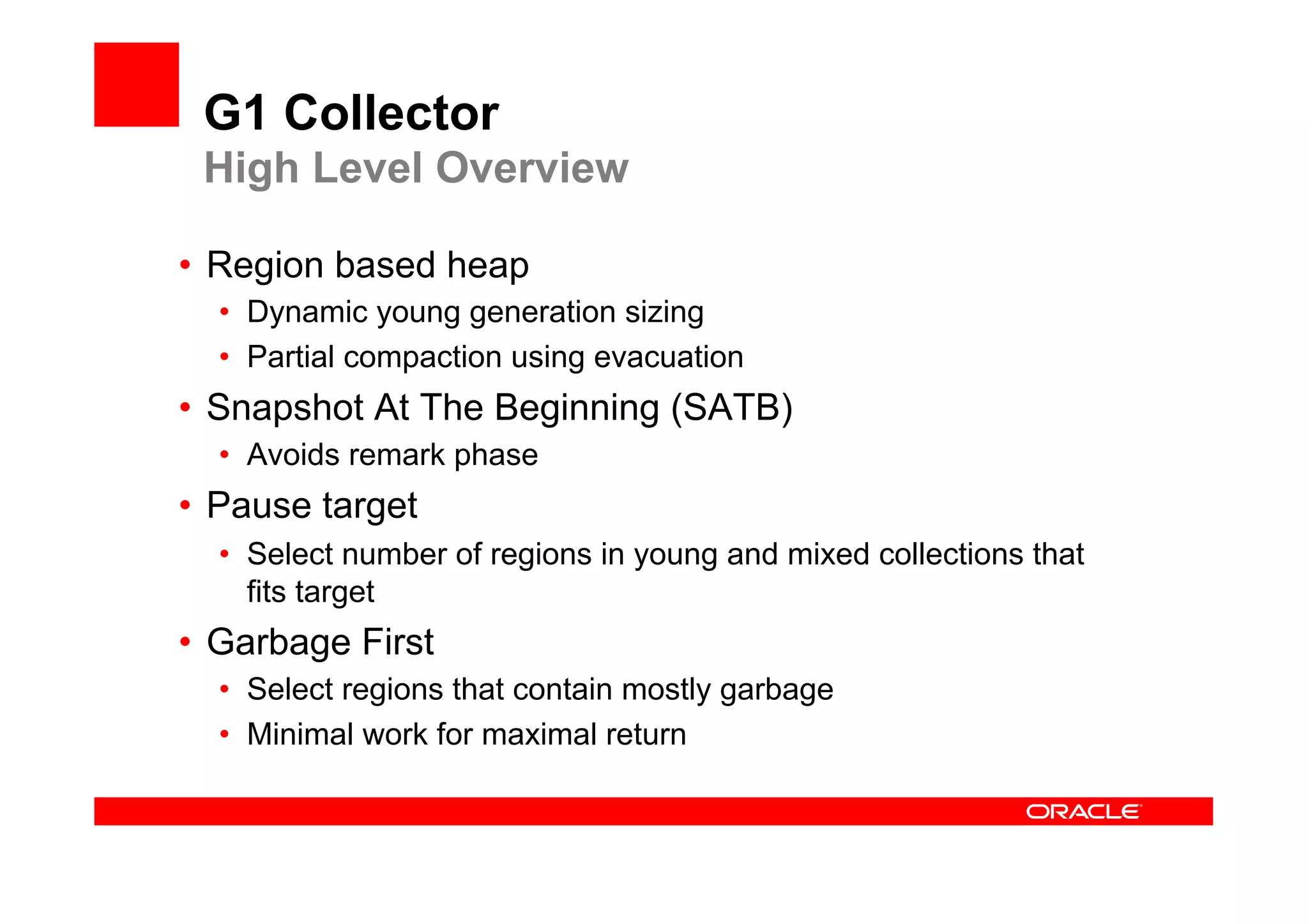 G1 Collector
 High Level Overview

•  Region based heap
  •  Dynamic young generation sizing
  •  Partial compaction using evacuation
•  Snapshot At The Beginning (SATB)
  •  Avoids remark phase
•  Pause target
  •  Select number of regions in young and mixed collections that
     fits target
•  Garbage First
  •  Select regions that contain mostly garbage
  •  Minimal work for maximal return
 