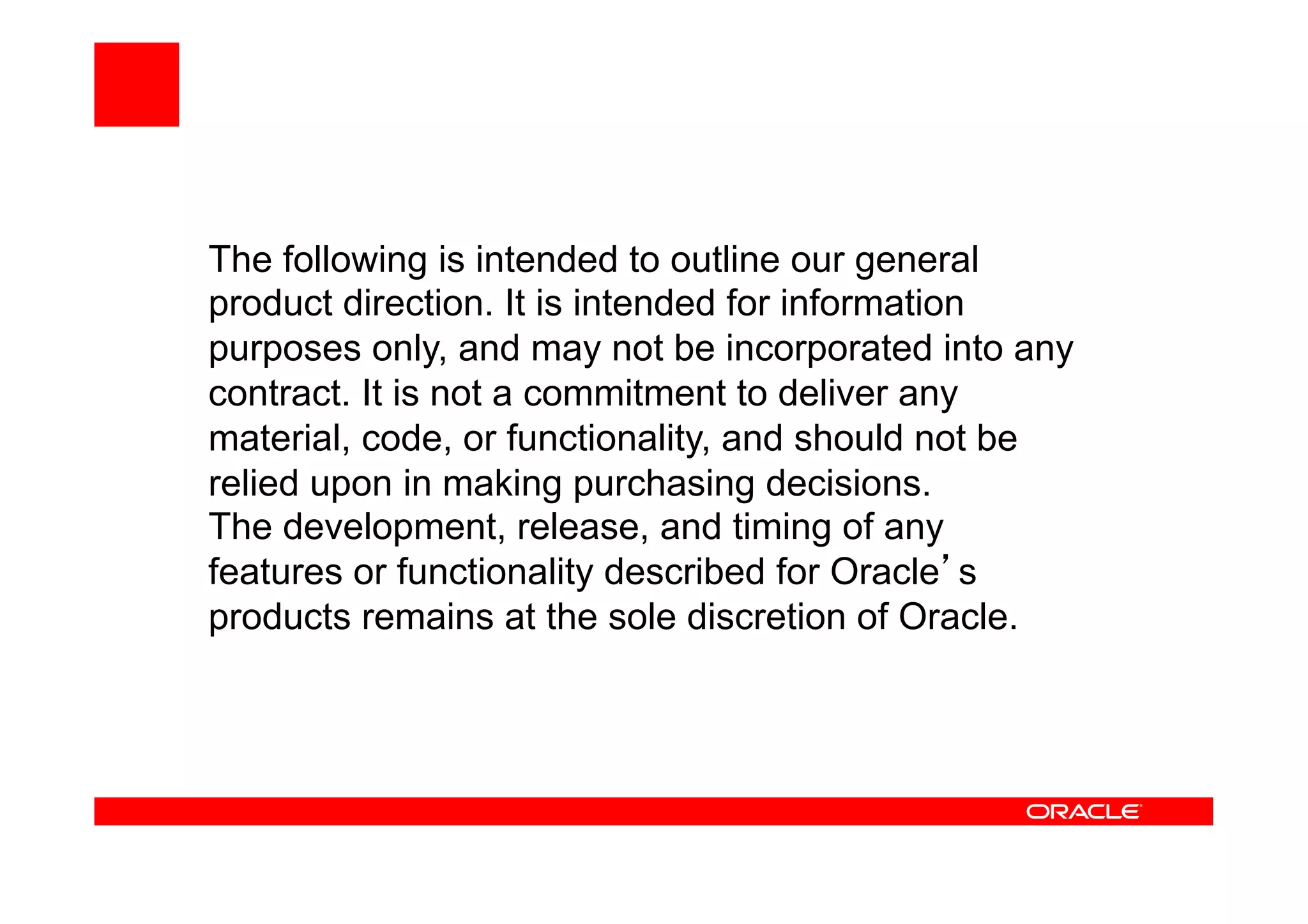 The following is intended to outline our general
product direction. It is intended for information
purposes only, and may not be incorporated into any
contract. It is not a commitment to deliver any
material, code, or functionality, and should not be
relied upon in making purchasing decisions.
The development, release, and timing of any
features or functionality described for Oracle s
products remains at the sole discretion of Oracle.
 