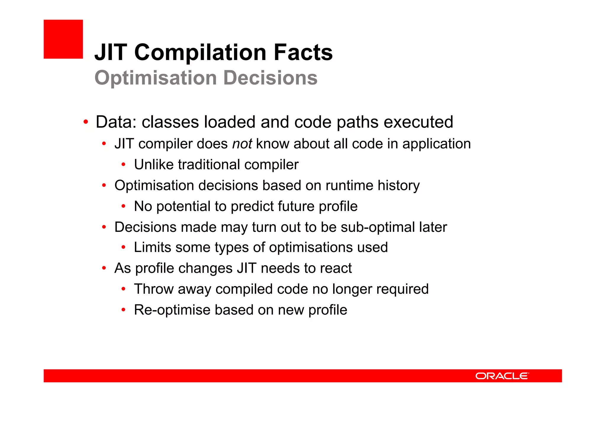 JIT Compilation Facts
 Optimisation Decisions

•  Data: classes loaded and code paths executed
  •  JIT compiler does not know about all code in application
      •  Unlike traditional compiler
  •  Optimisation decisions based on runtime history
      •  No potential to predict future profile
  •  Decisions made may turn out to be sub-optimal later
      •  Limits some types of optimisations used
  •  As profile changes JIT needs to react
      •  Throw away compiled code no longer required
      •  Re-optimise based on new profile
 