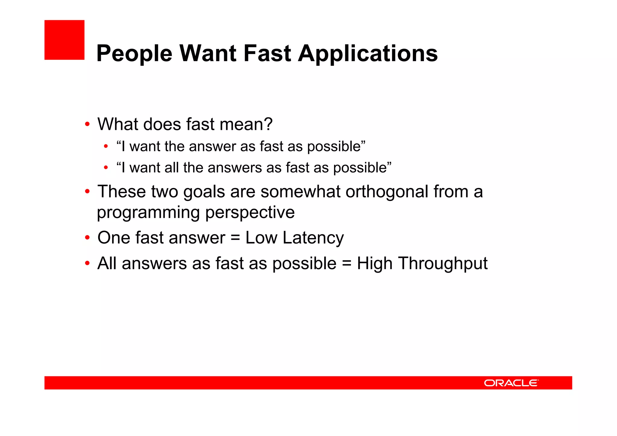 People Want Fast Applications

•  What does fast mean?
  •  “I want the answer as fast as possible”
  •  “I want all the answers as fast as possible”
•  These two goals are somewhat orthogonal from a
   programming perspective
•  One fast answer = Low Latency
•  All answers as fast as possible = High Throughput
 