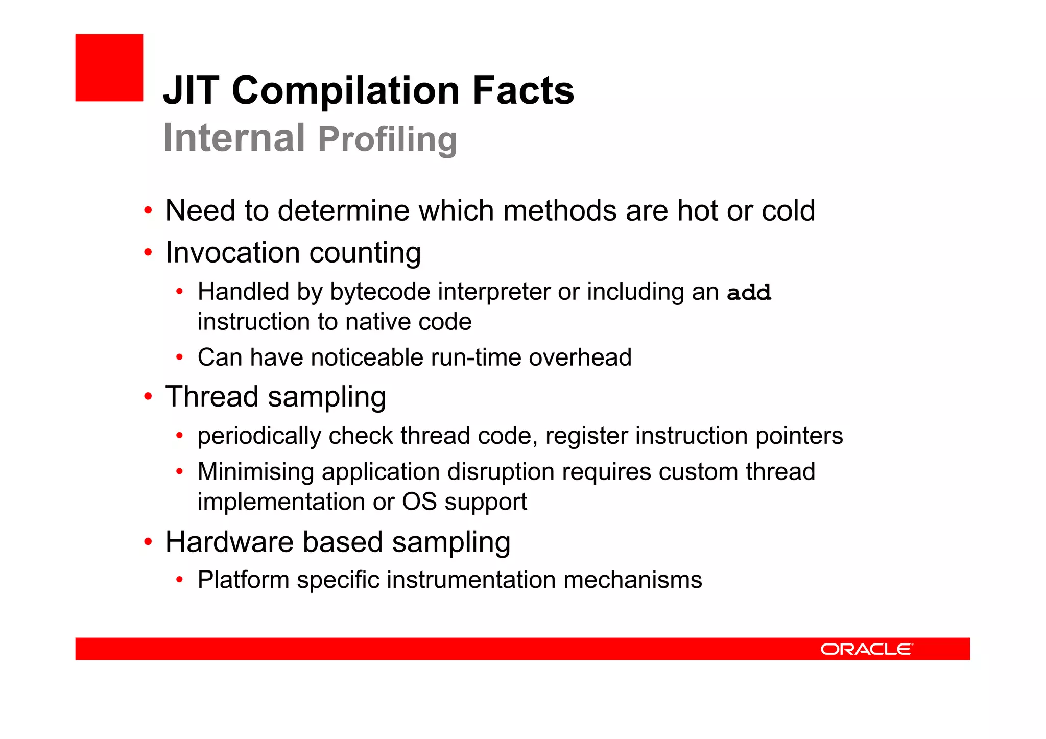 JIT Compilation Facts
 Internal Profiling
•  Need to determine which methods are hot or cold
•  Invocation counting
  •  Handled by bytecode interpreter or including an add
     instruction to native code
  •  Can have noticeable run-time overhead
•  Thread sampling
  •  periodically check thread code, register instruction pointers
  •  Minimising application disruption requires custom thread
     implementation or OS support
•  Hardware based sampling
  •  Platform specific instrumentation mechanisms
 