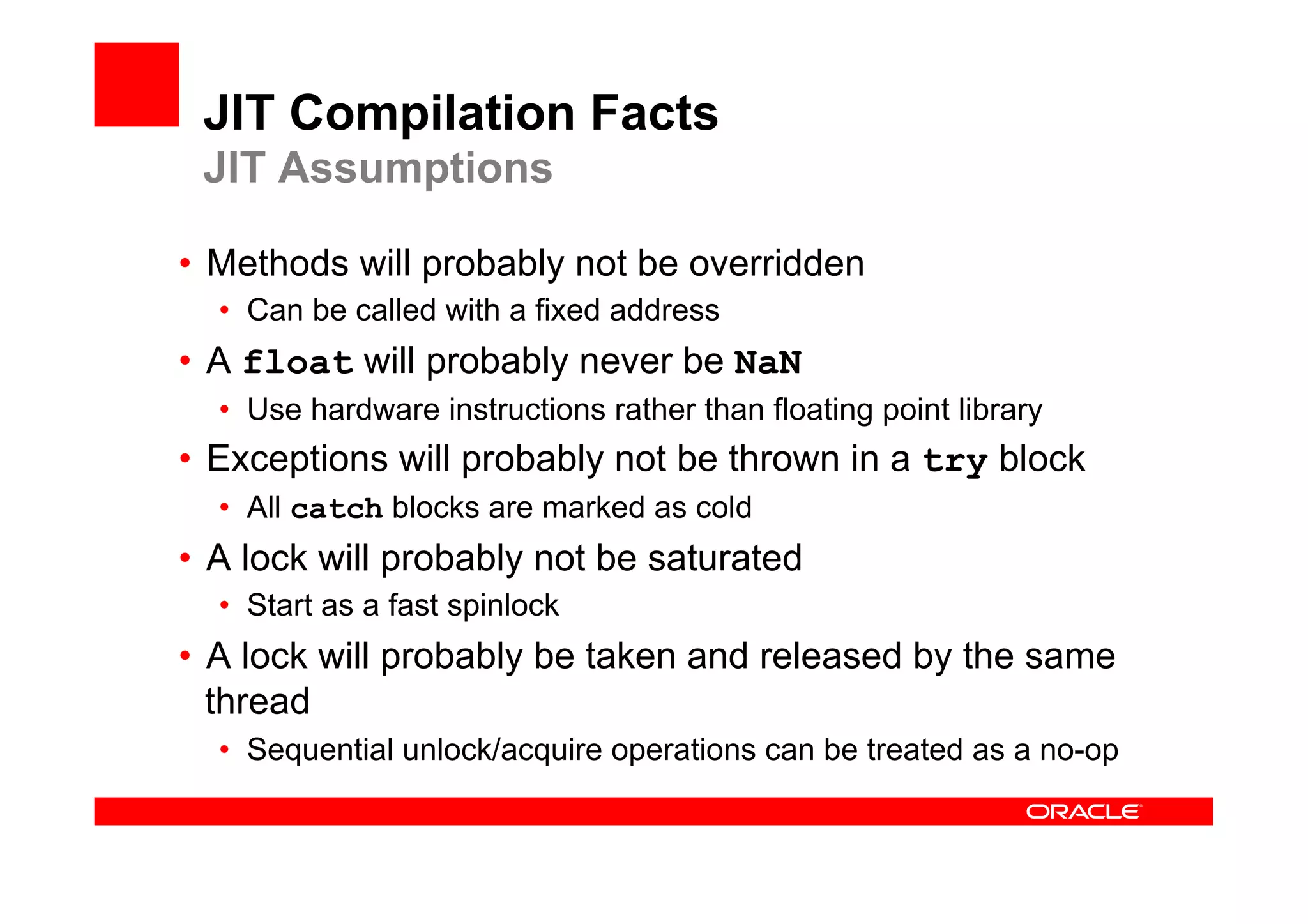 JIT Compilation Facts
 JIT Assumptions

•  Methods will probably not be overridden
  •  Can be called with a fixed address
•  A float will probably never be NaN
  •  Use hardware instructions rather than floating point library
•  Exceptions will probably not be thrown in a try block
  •  All catch blocks are marked as cold
•  A lock will probably not be saturated
  •  Start as a fast spinlock
•  A lock will probably be taken and released by the same
   thread
  •  Sequential unlock/acquire operations can be treated as a no-op
 