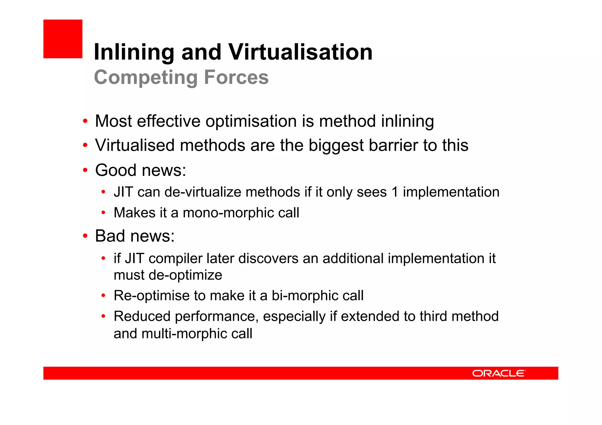 Inlining and Virtualisation
 Competing Forces

•  Most effective optimisation is method inlining
•  Virtualised methods are the biggest barrier to this
•  Good news:
  •  JIT can de-virtualize methods if it only sees 1 implementation
  •  Makes it a mono-morphic call
•  Bad news:
  •  if JIT compiler later discovers an additional implementation it
     must de-optimize
  •  Re-optimise to make it a bi-morphic call
  •  Reduced performance, especially if extended to third method
     and multi-morphic call
 
