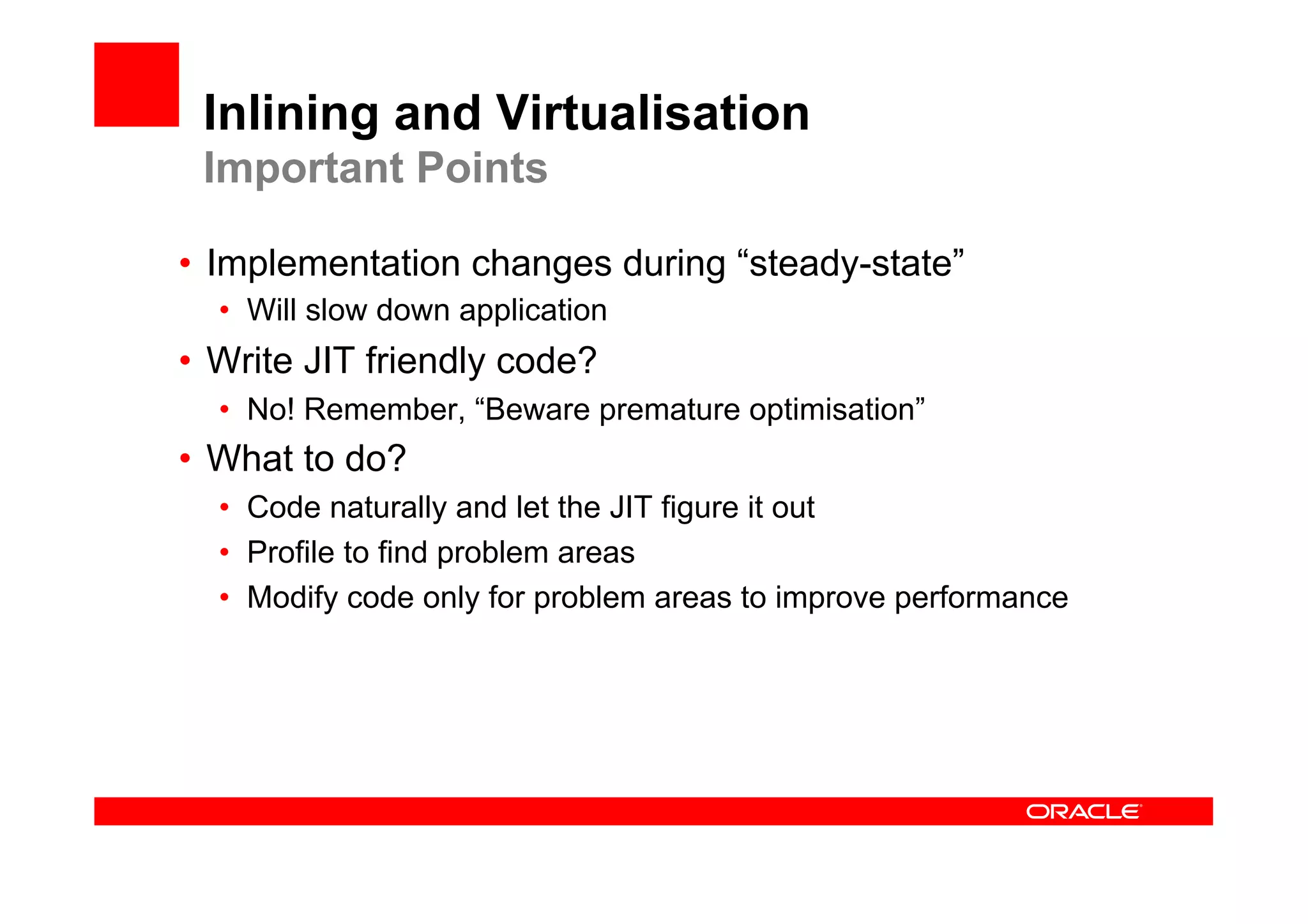 Inlining and Virtualisation
 Important Points

•  Implementation changes during “steady-state”
  •  Will slow down application
•  Write JIT friendly code?
  •  No! Remember, “Beware premature optimisation”
•  What to do?
  •  Code naturally and let the JIT figure it out
  •  Profile to find problem areas
  •  Modify code only for problem areas to improve performance
 