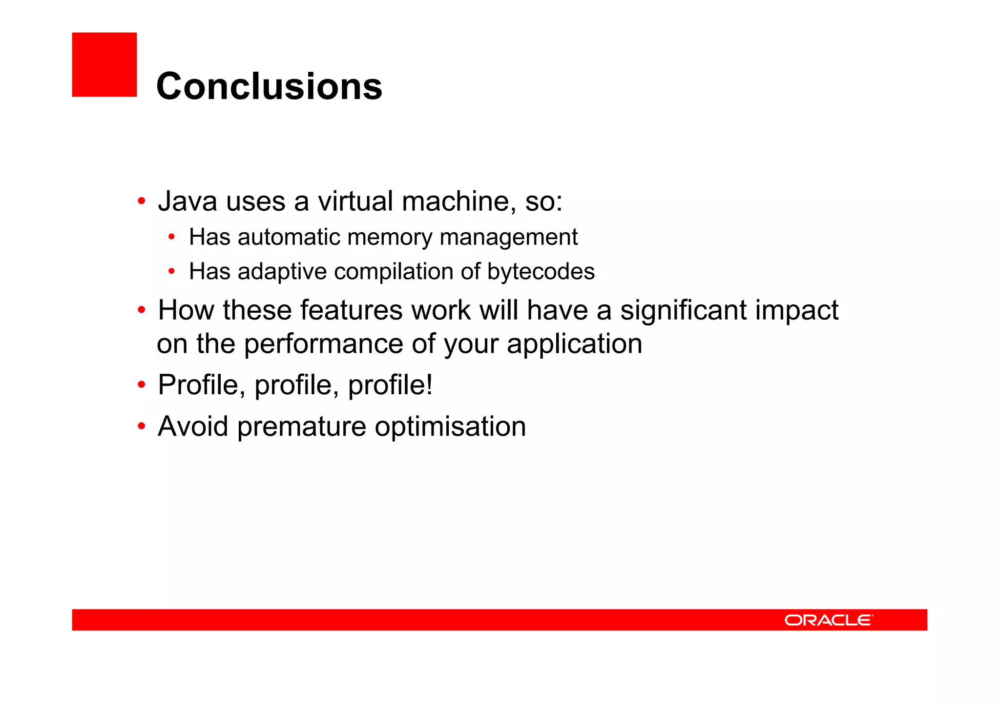 Conclusions

•  Java uses a virtual machine, so:
  •  Has automatic memory management
  •  Has adaptive compilation of bytecodes
•  How these features work will have a significant impact
   on the performance of your application
•  Profile, profile, profile!
•  Avoid premature optimisation
 