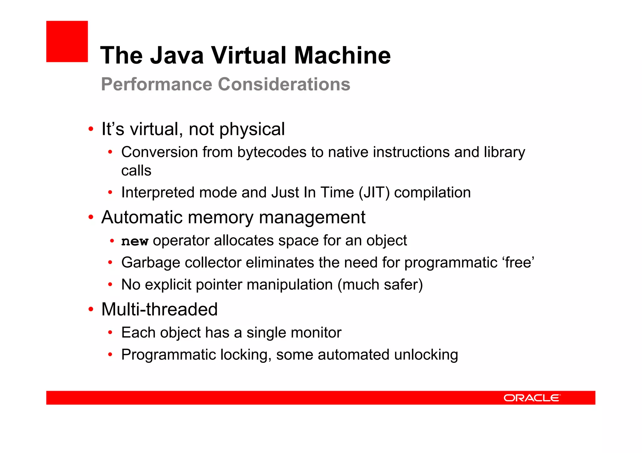 The Java Virtual Machine
 Performance Considerations

•  It’s virtual, not physical
  •  Conversion from bytecodes to native instructions and library
     calls
  •  Interpreted mode and Just In Time (JIT) compilation
•  Automatic memory management
  •  new operator allocates space for an object
  •  Garbage collector eliminates the need for programmatic ‘free’
  •  No explicit pointer manipulation (much safer)
•  Multi-threaded
  •  Each object has a single monitor
  •  Programmatic locking, some automated unlocking
 