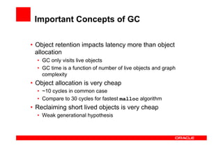 Important Concepts of GC

•  Object retention impacts latency more than object
   allocation
  •  GC only visits live objects
  •  GC time is a function of number of live objects and graph
     complexity
•  Object allocation is very cheap
  •  ~10 cycles in common case
  •  Compare to 30 cycles for fastest malloc algorithm
•  Reclaiming short lived objects is very cheap
  •  Weak generational hypothesis
 
