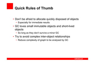 Quick Rules of Thumb

•  Don’t be afraid to allocate quickly disposed of objects
  •  Especially for immediate results
•  GC loves small immutable objects and short-lived
   objects
  •  So long as they don’t survive a minor GC
•  Try to avoid complex inter-object relationships
  •  Reduce complexity of graph to be analysed by GC
 
