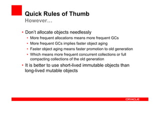 Quick Rules of Thumb
 However…

•  Don’t allocate objects needlessly
  •    More frequent allocations means more frequent GCs
  •    More frequent GCs implies faster object aging
  •    Faster object aging means faster promotion to old generation
  •    Which means more frequent concurrent collections or full
       compacting collections of the old generation
•  It is better to use short-lived immutable objects than
   long-lived mutable objects
 