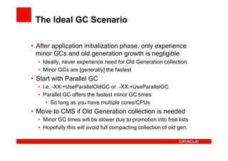 The Ideal GC Scenario

•  After application initialization phase, only experience
   minor GCs and old generation growth is negligible
  •  Ideally, never experience need for Old Generation collection
  •  Minor GCs are [generally] the fastest
•  Start with Parallel GC
  •  i.e. -XX:+UseParallelOldGC or -XX:+UseParallelGC
  •  Parallel GC offers the fastest minor GC times
       •  So long as you have multiple cores/CPUs
•  Move to CMS if Old Generation collection is needed
  •  Minor GC times will be slower due to promotion into free lists
  •  Hopefully this will avoid full compacting collection of old gen.
 