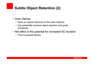 Subtle Object Retention (2)

•  Inner classes
  •  Have an implicit reference to the outer instance
  •  Can potentially increase object retention and graph
     complexity
•  Net affect is the potential for increased GC duration
  •  Thus increased latency
 
