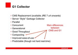 G1 Collector

•  CMS Replacement (available JRE 7 u4 onwards)
•  Server “Style” Garbage Collector
•  Parallel
•  Concurrent                          Main differences
•  Generational                            between
                                        CMS and G1
•  Good Throughput
•  Compacting
•  Improved ease-of-use
•  Predictable (though not hard real-time)
 