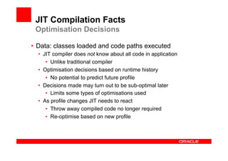 JIT Compilation Facts
 Optimisation Decisions

•  Data: classes loaded and code paths executed
  •  JIT compiler does not know about all code in application
      •  Unlike traditional compiler
  •  Optimisation decisions based on runtime history
      •  No potential to predict future profile
  •  Decisions made may turn out to be sub-optimal later
      •  Limits some types of optimisations used
  •  As profile changes JIT needs to react
      •  Throw away compiled code no longer required
      •  Re-optimise based on new profile
 