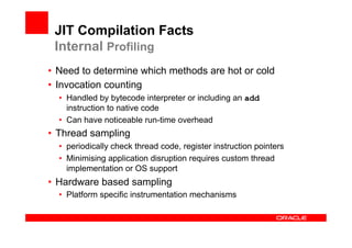 JIT Compilation Facts
 Internal Profiling
•  Need to determine which methods are hot or cold
•  Invocation counting
  •  Handled by bytecode interpreter or including an add
     instruction to native code
  •  Can have noticeable run-time overhead
•  Thread sampling
  •  periodically check thread code, register instruction pointers
  •  Minimising application disruption requires custom thread
     implementation or OS support
•  Hardware based sampling
  •  Platform specific instrumentation mechanisms
 