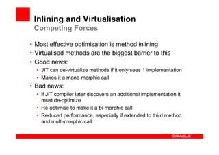 Inlining and Virtualisation
 Competing Forces

•  Most effective optimisation is method inlining
•  Virtualised methods are the biggest barrier to this
•  Good news:
  •  JIT can de-virtualize methods if it only sees 1 implementation
  •  Makes it a mono-morphic call
•  Bad news:
  •  if JIT compiler later discovers an additional implementation it
     must de-optimize
  •  Re-optimise to make it a bi-morphic call
  •  Reduced performance, especially if extended to third method
     and multi-morphic call
 