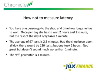 How not to measure latency.
• You have one person go to the shop and time how long she has
to wait. Once per day she has to wait 2 hours and 1 minute,
but the rest of the day it only takes 1 minute.
• The average of 97 tests is 2.2 minutes. Had the shop been open
all day, there would be 120 tests, but one took 2 hours. Not
great but doesn’t sound much worse than 1 minute.
• The 98th percentile is 1 minute.
 