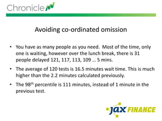 Avoiding co-ordinated omission
• You have as many people as you need. Most of the time, only
one is waiting, however over the lunch break, there is 31
people delayed 121, 117, 113, 109 … 5 mins.
• The average of 120 tests is 16.5 minutes wait time. This is much
higher than the 2.2 minutes calculated previously.
• The 98th percentile is 111 minutes, instead of 1 minute in the
previous test.
 