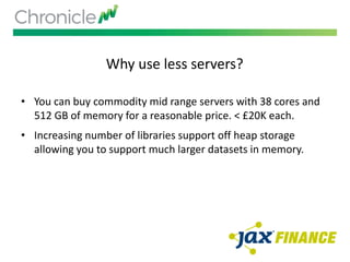 Why use less servers?
• You can buy commodity mid range servers with 38 cores and
512 GB of memory for a reasonable price. < £20K each.
• Increasing number of libraries support off heap storage
allowing you to support much larger datasets in memory.
 