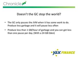 Doesn’t the GC stop the world?
• The GC only pauses the JVM when it has some work to do.
Produce less garbage and it will pause less often
• Produce less than 1 GB/hour of garbage and you can get less
than one pause per day. (With a 24 GB Eden)
 