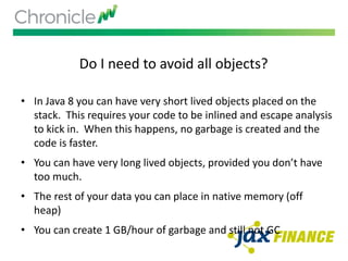 Do I need to avoid all objects?
• In Java 8 you can have very short lived objects placed on the
stack. This requires your code to be inlined and escape analysis
to kick in. When this happens, no garbage is created and the
code is faster.
• You can have very long lived objects, provided you don’t have
too much.
• The rest of your data you can place in native memory (off
heap)
• You can create 1 GB/hour of garbage and still not GC
 