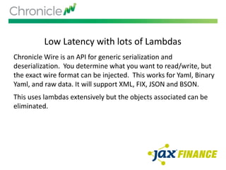 Low Latency with lots of Lambdas
Chronicle Wire is an API for generic serialization and
deserialization. You determine what you want to read/write, but
the exact wire format can be injected. This works for Yaml, Binary
Yaml, and raw data. It will support XML, FIX, JSON and BSON.
This uses lambdas extensively but the objects associated can be
eliminated.
 