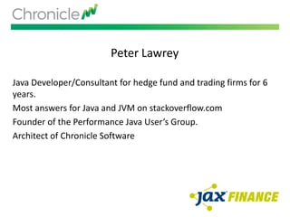 Peter Lawrey
Java Developer/Consultant for hedge fund and trading firms for 6
years.
Most answers for Java and JVM on stackoverflow.com
Founder of the Performance Java User’s Group.
Architect of Chronicle Software
 