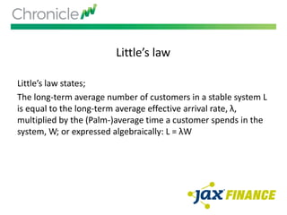 Little’s law
Little’s law states;
The long-term average number of customers in a stable system L
is equal to the long-term average effective arrival rate, λ,
multiplied by the (Palm-)average time a customer spends in the
system, W; or expressed algebraically: L = λW
 