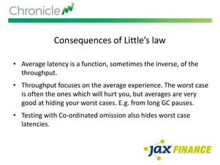 Consequences of Little’s law
• Average latency is a function, sometimes the inverse, of the
throughput.
• Throughput focuses on the average experience. The worst case
is often the ones which will hurt you, but averages are very
good at hiding your worst cases. E.g. from long GC pauses.
• Testing with Co-ordinated omission also hides worst case
latencies.
 