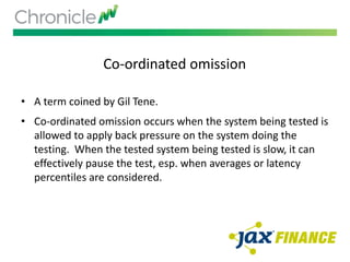 Co-ordinated omission
• A term coined by Gil Tene.
• Co-ordinated omission occurs when the system being tested is
allowed to apply back pressure on the system doing the
testing. When the tested system being tested is slow, it can
effectively pause the test, esp. when averages or latency
percentiles are considered.
 