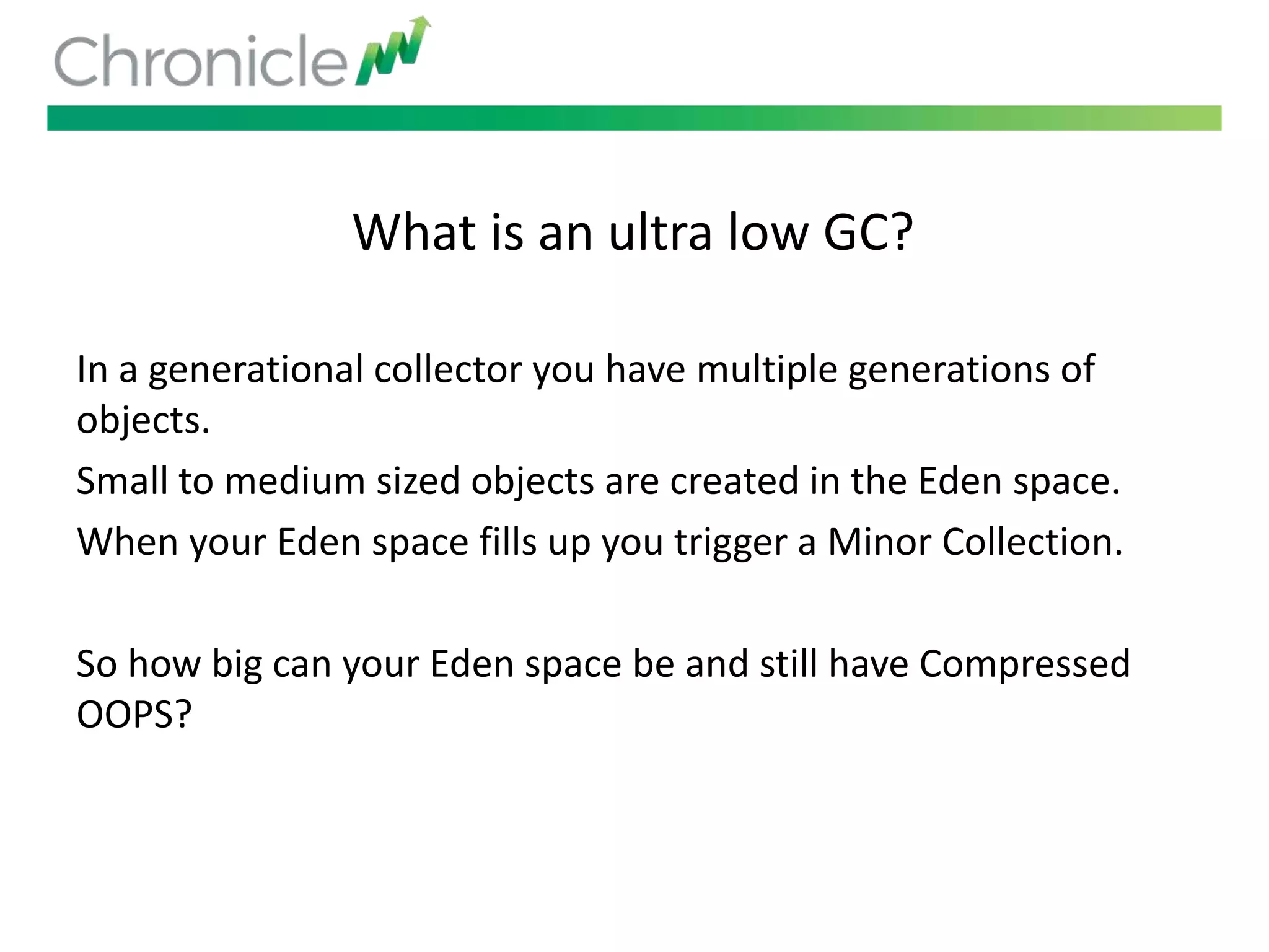 What is an ultra low GC?
In a generational collector you have multiple generations of
objects.
Small to medium sized objects are created in the Eden space.
When your Eden space fills up you trigger a Minor Collection.
So how big can your Eden space be and still have Compressed
OOPS?
 