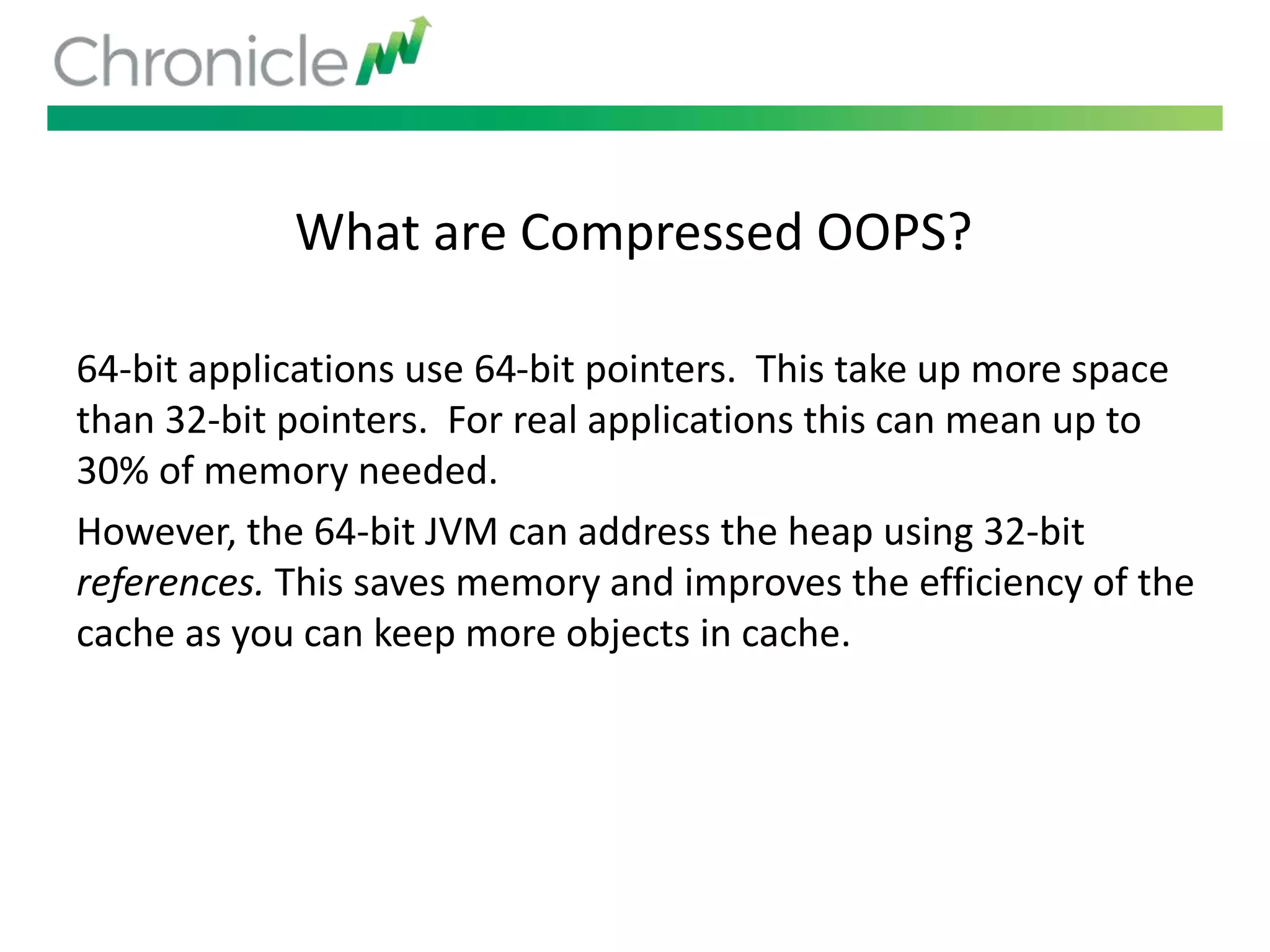 What are Compressed OOPS?
64-bit applications use 64-bit pointers. This take up more space
than 32-bit pointers. For real applications this can mean up to
30% of memory needed.
However, the 64-bit JVM can address the heap using 32-bit
references. This saves memory and improves the efficiency of the
cache as you can keep more objects in cache.
 