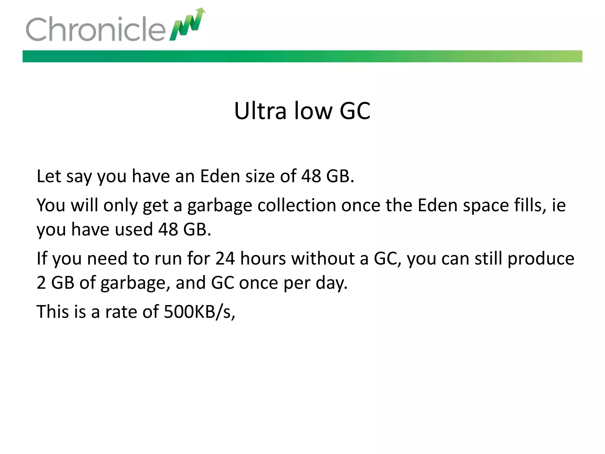 Ultra low GC
Let say you have an Eden size of 48 GB.
You will only get a garbage collection once the Eden space fills, ie
you have used 48 GB.
If you need to run for 24 hours without a GC, you can still produce
2 GB of garbage, and GC once per day.
This is a rate of 500KB/s,
 