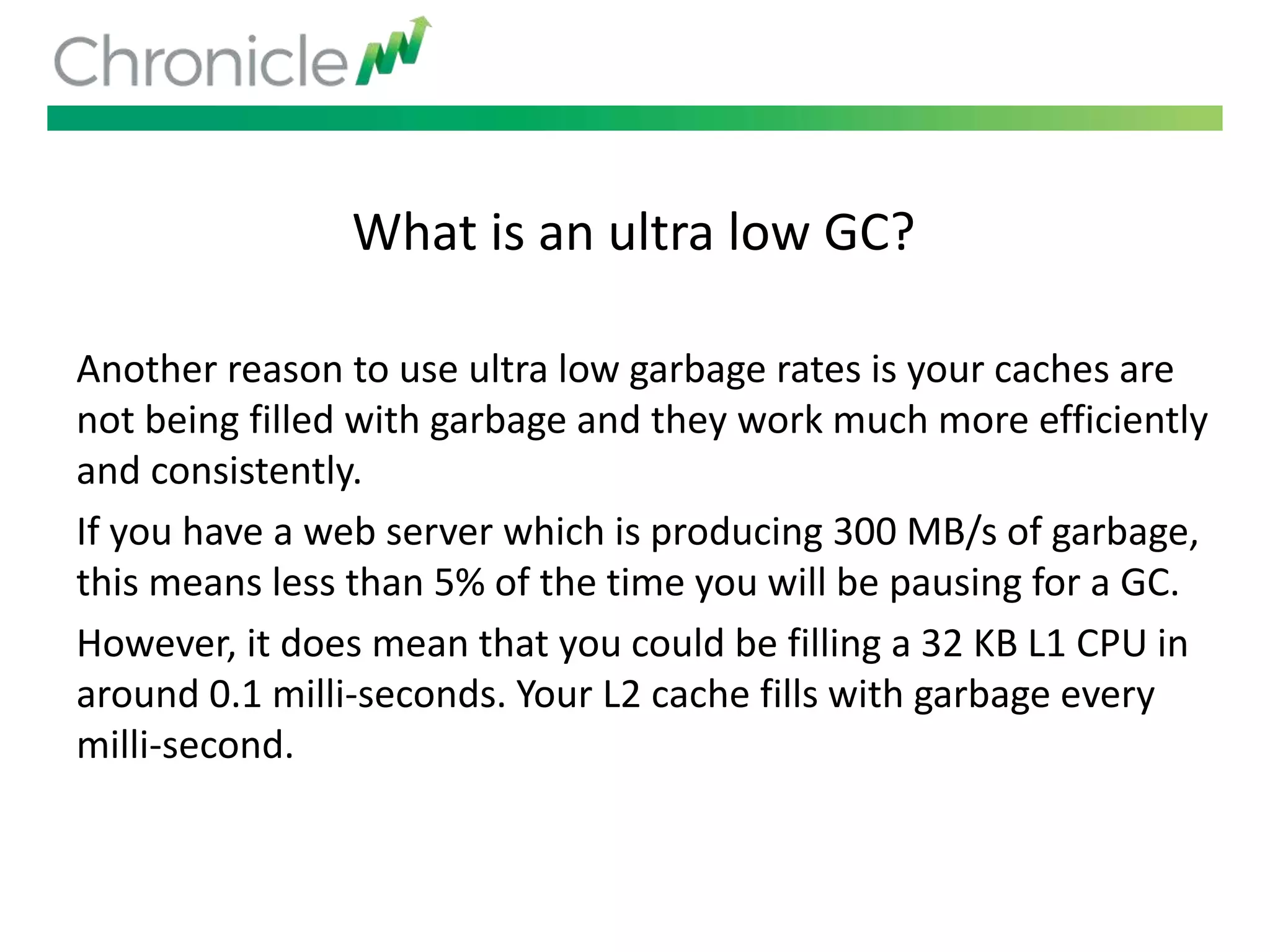 What is an ultra low GC?
Another reason to use ultra low garbage rates is your caches are
not being filled with garbage and they work much more efficiently
and consistently.
If you have a web server which is producing 300 MB/s of garbage,
this means less than 5% of the time you will be pausing for a GC.
However, it does mean that you could be filling a 32 KB L1 CPU in
around 0.1 milli-seconds. Your L2 cache fills with garbage every
milli-second.
 