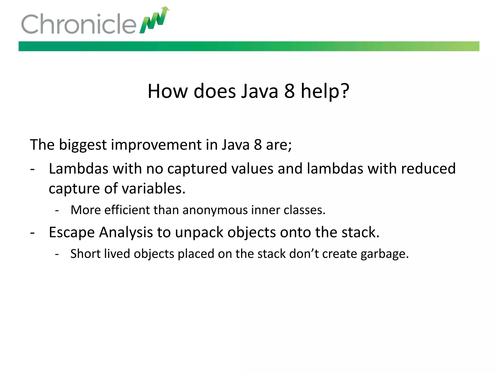 How does Java 8 help?
The biggest improvement in Java 8 are;
- Lambdas with no captured values and lambdas with reduced
capture of variables.
- More efficient than anonymous inner classes.
- Escape Analysis to unpack objects onto the stack.
- Short lived objects placed on the stack don’t create garbage.
 