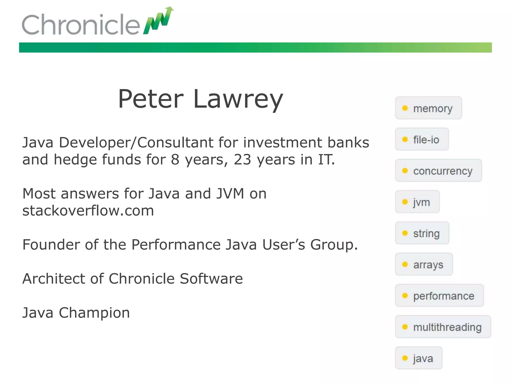 Peter Lawrey
Java Developer/Consultant for investment banks
and hedge funds for 8 years, 23 years in IT.
Most answers for Java and JVM on
stackoverflow.com
Founder of the Performance Java User’s Group.
Architect of Chronicle Software
Java Champion
 